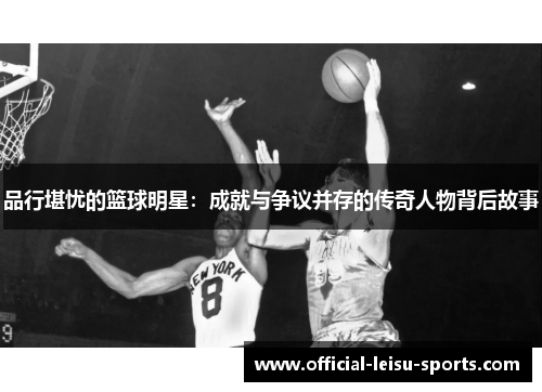品行堪忧的篮球明星：成就与争议并存的传奇人物背后故事