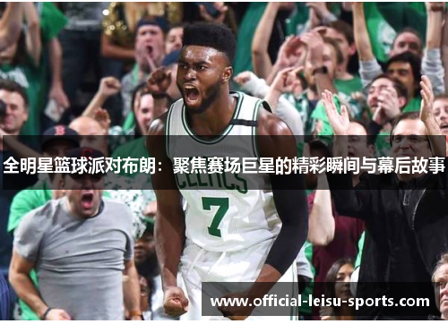 全明星篮球派对布朗：聚焦赛场巨星的精彩瞬间与幕后故事