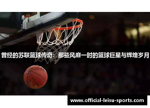 曾经的苏联篮球传奇：那些风靡一时的篮球巨星与辉煌岁月