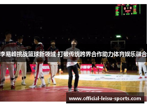 李易峰挑战篮球新领域 打破传统跨界合作助力体育娱乐融合