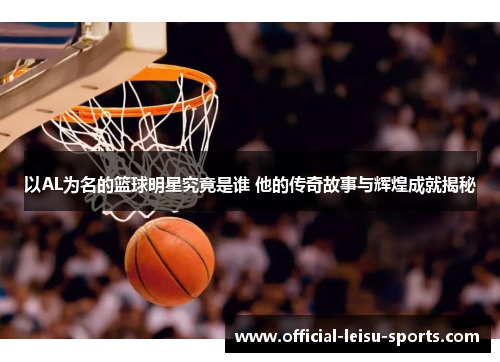 以AL为名的篮球明星究竟是谁 他的传奇故事与辉煌成就揭秘