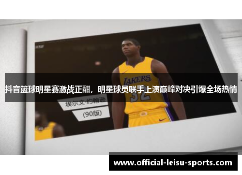 抖音篮球明星赛激战正酣，明星球员联手上演巅峰对决引爆全场热情