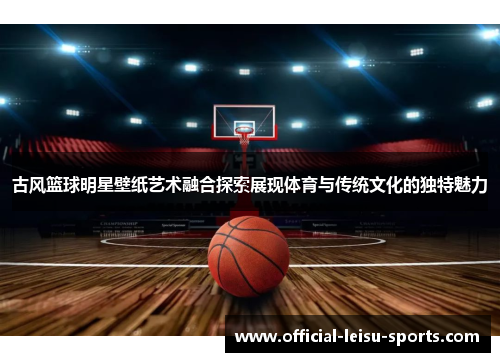 古风篮球明星壁纸艺术融合探索展现体育与传统文化的独特魅力