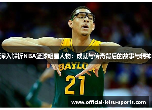 深入解析NBA篮球明星人物：成就与传奇背后的故事与精神