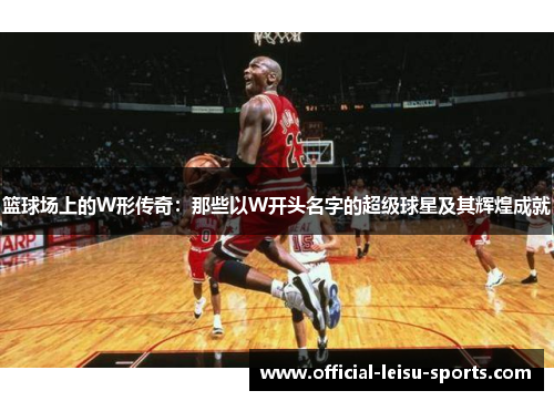 篮球场上的W形传奇：那些以W开头名字的超级球星及其辉煌成就
