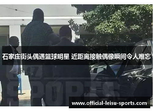 石家庄街头偶遇篮球明星 近距离接触偶像瞬间令人难忘