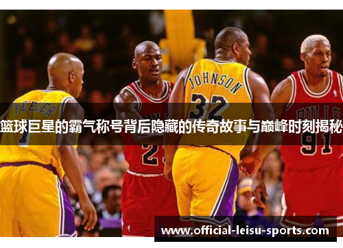 篮球巨星的霸气称号背后隐藏的传奇故事与巅峰时刻揭秘