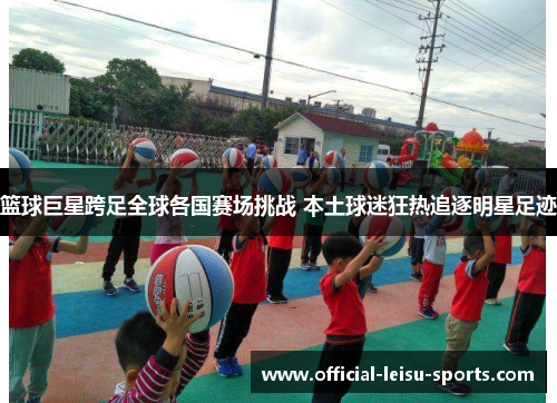 篮球巨星跨足全球各国赛场挑战 本土球迷狂热追逐明星足迹