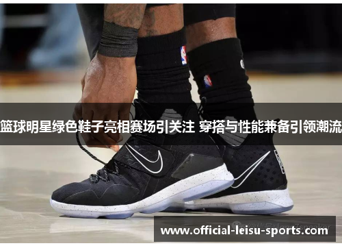 篮球明星绿色鞋子亮相赛场引关注 穿搭与性能兼备引领潮流