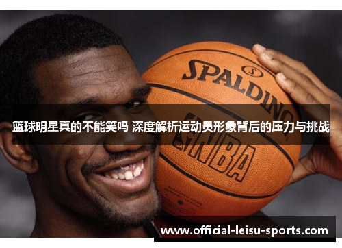 篮球明星真的不能笑吗 深度解析运动员形象背后的压力与挑战