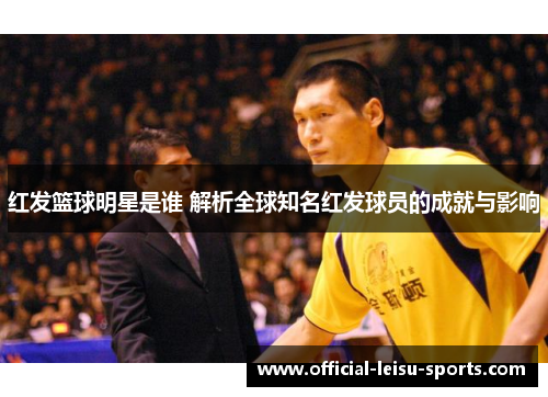 红发篮球明星是谁 解析全球知名红发球员的成就与影响