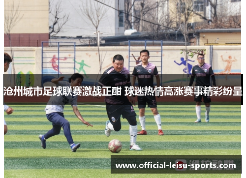 沧州城市足球联赛激战正酣 球迷热情高涨赛事精彩纷呈
